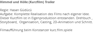 Himmel und Hölle (Kurzfilm) Trailer Regie: Hasan Güdücü Aufgabe: Komplette Realisation des Films nach eigener Idee. Dieser Kurzfilm ist in Eigenproduktion entstanden. Drehbuch , Storyboard, Organisation, Casting, 2D-Animation und Schnitt. Filmaufführung beim Konstanzer kurz.film.spiele 